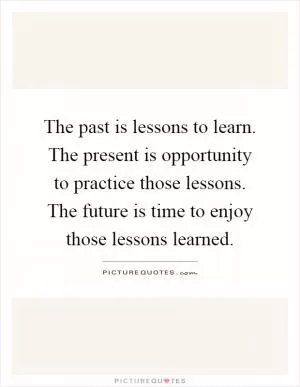 The past is lessons to learn. The present is opportunity to practice those lessons. The future is time to enjoy those lessons learned Picture Quote #1