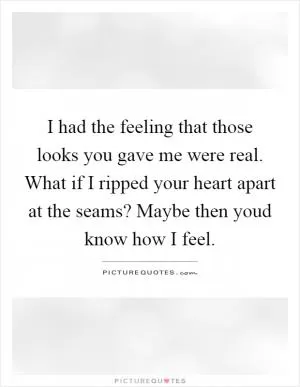 I had the feeling that those looks you gave me were real. What if I ripped your heart apart at the seams? Maybe then youd know how I feel Picture Quote #1