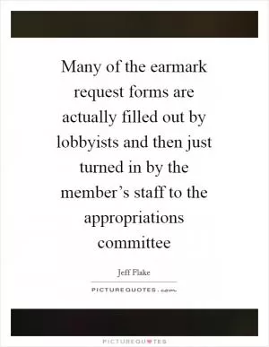 Many of the earmark request forms are actually filled out by lobbyists and then just turned in by the member’s staff to the appropriations committee Picture Quote #1