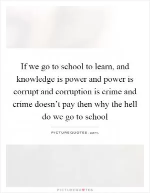 If we go to school to learn, and knowledge is power and power is corrupt and corruption is crime and crime doesn’t pay then why the hell do we go to school Picture Quote #1