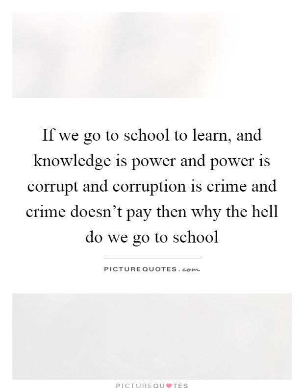 If we go to school to learn, and knowledge is power and power is corrupt and corruption is crime and crime doesn't pay then why the hell do we go to school Picture Quote #1