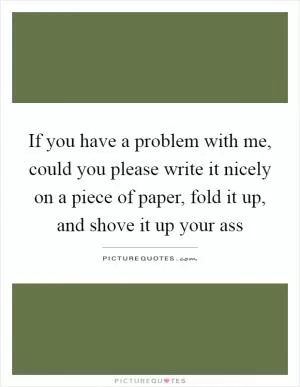 If you have a problem with me, could you please write it nicely on a piece of paper, fold it up, and shove it up your ass Picture Quote #1