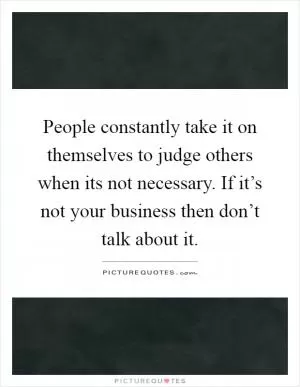 People constantly take it on themselves to judge others when its not necessary. If it’s not your business then don’t talk about it Picture Quote #1