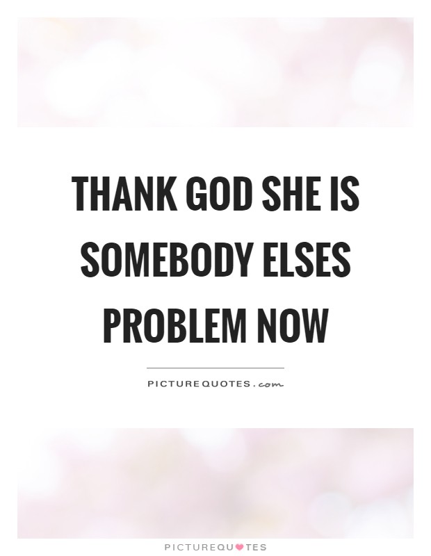 Thank God she is somebody elses problem now Picture Quote #1