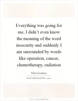 Everything was going for me, I didn’t even know the meaning of the word insecurity and suddenly I am surrounded by words like operation, cancer, chemotherapy, radiation Picture Quote #1