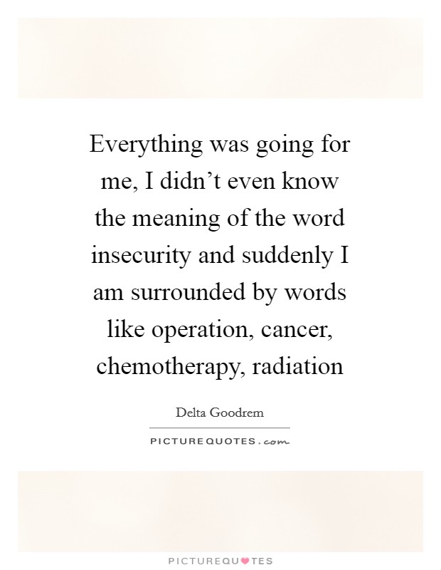 Everything was going for me, I didn't even know the meaning of the word insecurity and suddenly I am surrounded by words like operation, cancer, chemotherapy, radiation Picture Quote #1