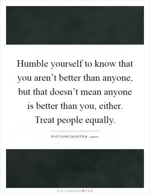 Humble yourself to know that you aren’t better than anyone, but that doesn’t mean anyone is better than you, either. Treat people equally Picture Quote #1
