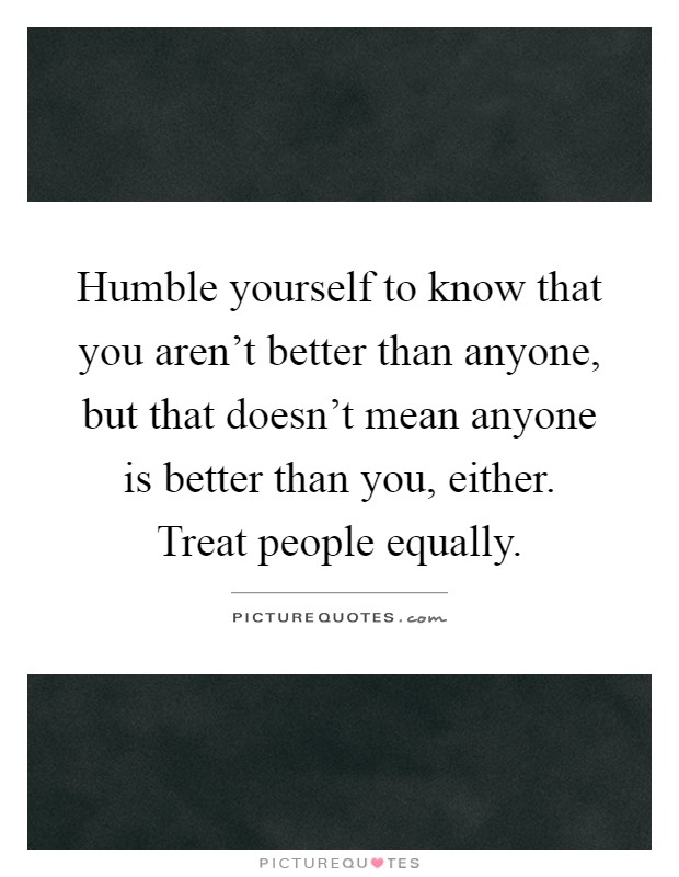 Humble yourself to know that you aren't better than anyone, but that doesn't mean anyone is better than you, either. Treat people equally Picture Quote #1