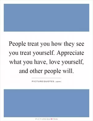 People treat you how they see you treat yourself. Appreciate what you have, love yourself, and other people will Picture Quote #1