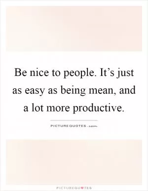 Be nice to people. It’s just as easy as being mean, and a lot more productive Picture Quote #1
