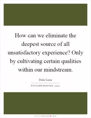 How can we eliminate the deepest source of all unsatisfactory experience? Only by cultivating certain qualities within our mindstream Picture Quote #1