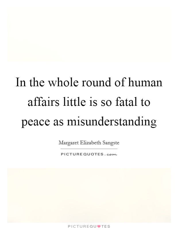 In the whole round of human affairs little is so fatal to peace as misunderstanding Picture Quote #1