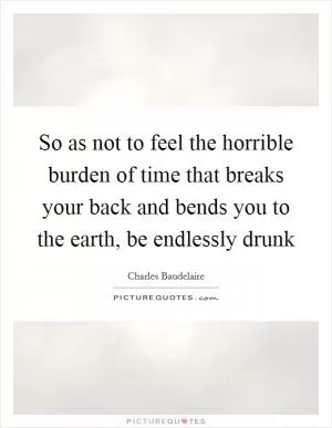 So as not to feel the horrible burden of time that breaks your back and bends you to the earth, be endlessly drunk Picture Quote #1