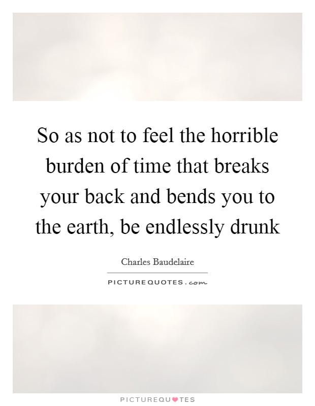 So as not to feel the horrible burden of time that breaks your back and bends you to the earth, be endlessly drunk Picture Quote #1