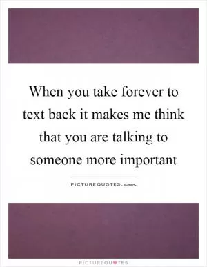 When you take forever to text back it makes me think that you are talking to someone more important Picture Quote #1