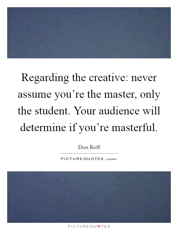Regarding the creative: never assume you're the master, only the student. Your audience will determine if you're masterful Picture Quote #1