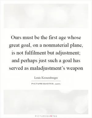 Ours must be the first age whose great goal, on a nonmaterial plane, is not fulfilment but adjustment; and perhaps just such a goal has served as maladjustment’s weapon Picture Quote #1