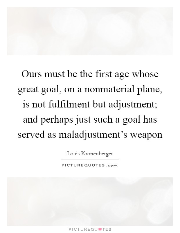 Ours must be the first age whose great goal, on a nonmaterial plane, is not fulfilment but adjustment; and perhaps just such a goal has served as maladjustment's weapon Picture Quote #1