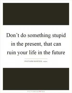 Don’t do something stupid in the present, that can ruin your life in the future Picture Quote #1