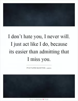 I don’t hate you, I never will. I just act like I do, because its easier than admitting that I miss you Picture Quote #1
