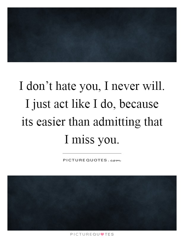 I don't hate you, I never will. I just act like I do, because its easier than admitting that I miss you Picture Quote #1