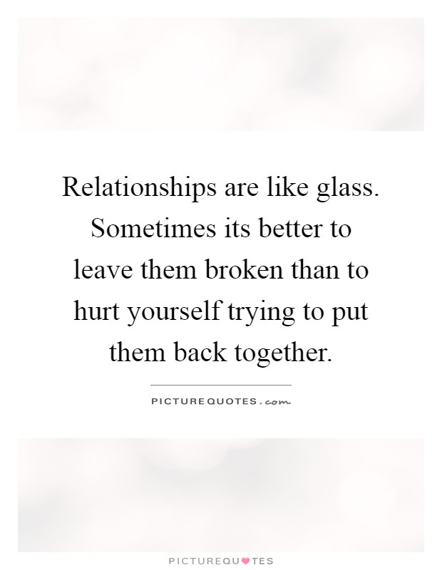 Relationships are like glass. Sometimes its better to leave them broken than to hurt yourself trying to put them back together Picture Quote #1