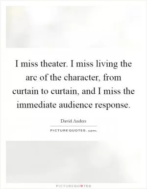 I miss theater. I miss living the arc of the character, from curtain to curtain, and I miss the immediate audience response Picture Quote #1