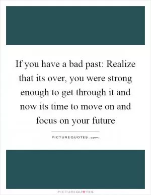 If you have a bad past: Realize that its over, you were strong enough to get through it and now its time to move on and focus on your future Picture Quote #1