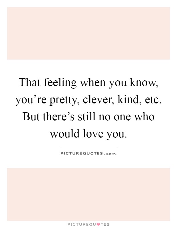 That feeling when you know, you're pretty, clever, kind, etc. But there's still no one who would love you Picture Quote #1