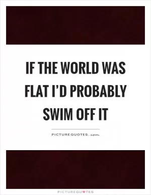If the world was flat I’d probably swim off it Picture Quote #1
