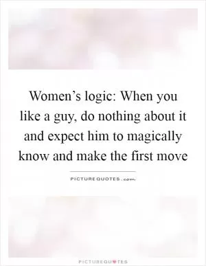 Women’s logic: When you like a guy, do nothing about it and expect him to magically know and make the first move Picture Quote #1