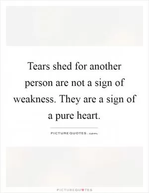 Tears shed for another person are not a sign of weakness. They are a sign of a pure heart Picture Quote #1