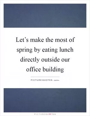 Let’s make the most of spring by eating lunch directly outside our office building Picture Quote #1