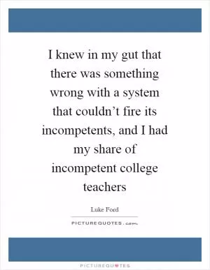 I knew in my gut that there was something wrong with a system that couldn’t fire its incompetents, and I had my share of incompetent college teachers Picture Quote #1