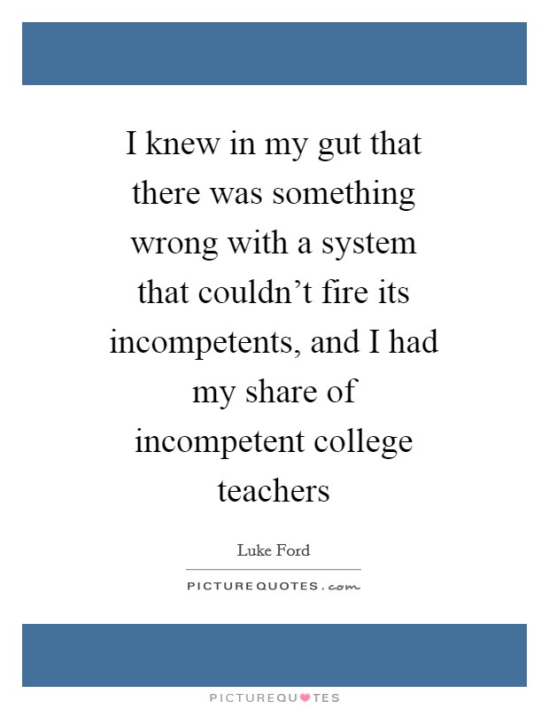 I knew in my gut that there was something wrong with a system that couldn't fire its incompetents, and I had my share of incompetent college teachers Picture Quote #1