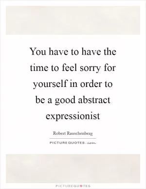 You have to have the time to feel sorry for yourself in order to be a good abstract expressionist Picture Quote #1