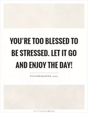 You’re too blessed to be stressed. Let it go and enjoy the day! Picture Quote #1
