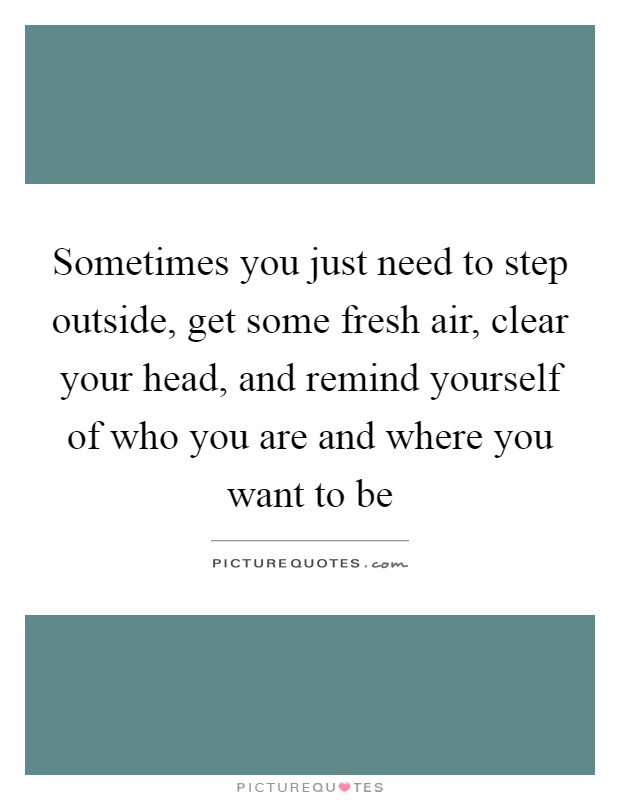 Sometimes you just need to step outside, get some fresh air, clear your head, and remind yourself of who you are and where you want to be Picture Quote #1