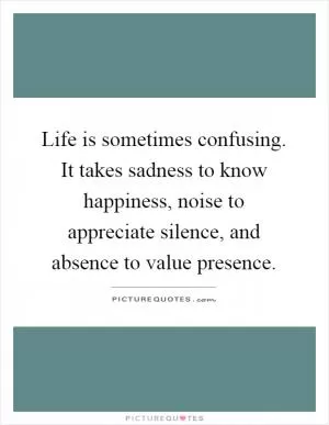 Life is sometimes confusing. It takes sadness to know happiness, noise to appreciate silence, and absence to value presence Picture Quote #1