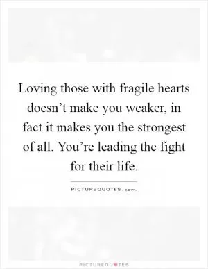 Loving those with fragile hearts doesn’t make you weaker, in fact it makes you the strongest of all. You’re leading the fight for their life Picture Quote #1
