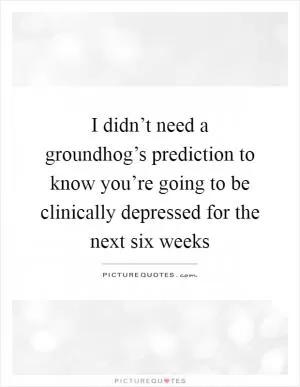 I didn’t need a groundhog’s prediction to know you’re going to be clinically depressed for the next six weeks Picture Quote #1