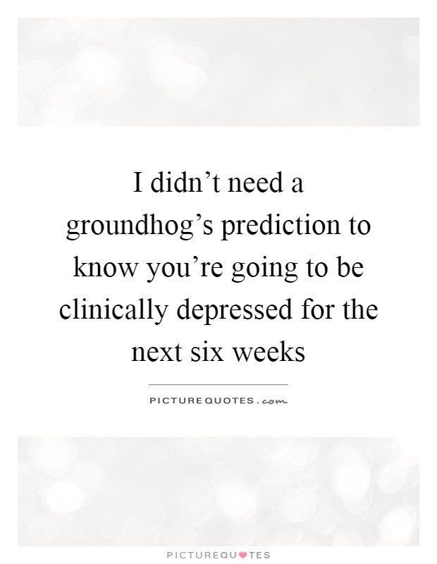 I didn't need a groundhog's prediction to know you're going to be clinically depressed for the next six weeks Picture Quote #1