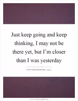 Just keep going and keep thinking, I may not be there yet, but I’m closer than I was yesterday Picture Quote #1