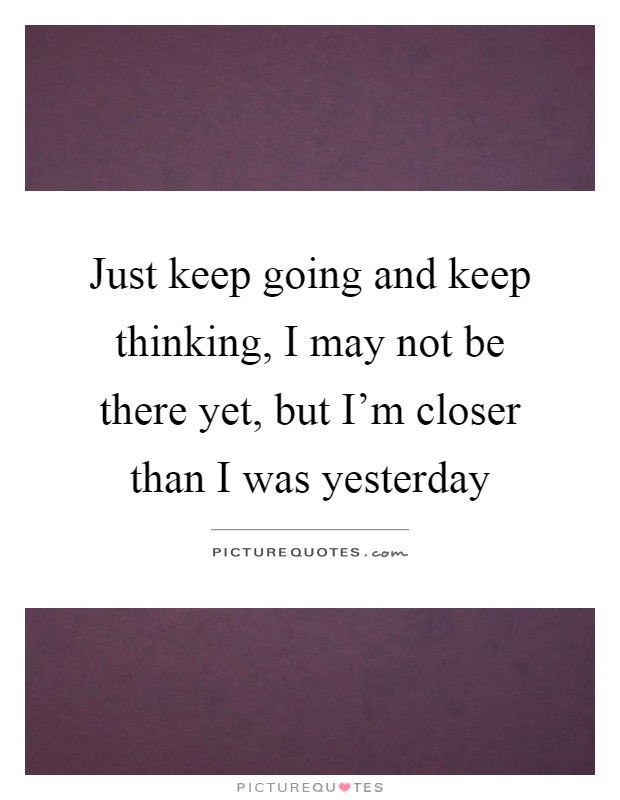 Just keep going and keep thinking, I may not be there yet, but I'm closer than I was yesterday Picture Quote #1