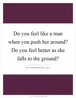 Do you feel like a man when you push her around? Do you feel better as she falls to the ground? Picture Quote #1