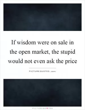If wisdom were on sale in the open market, the stupid would not even ask the price Picture Quote #1