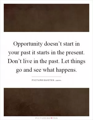 Opportunity doesn’t start in your past it starts in the present. Don’t live in the past. Let things go and see what happens Picture Quote #1