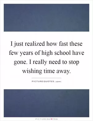 I just realized how fast these few years of high school have gone. I really need to stop wishing time away Picture Quote #1