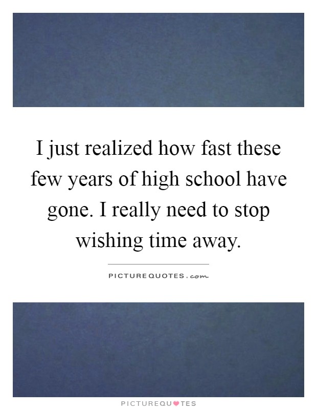 I just realized how fast these few years of high school have gone. I really need to stop wishing time away Picture Quote #1