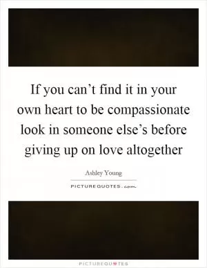 If you can’t find it in your own heart to be compassionate look in someone else’s before giving up on love altogether Picture Quote #1